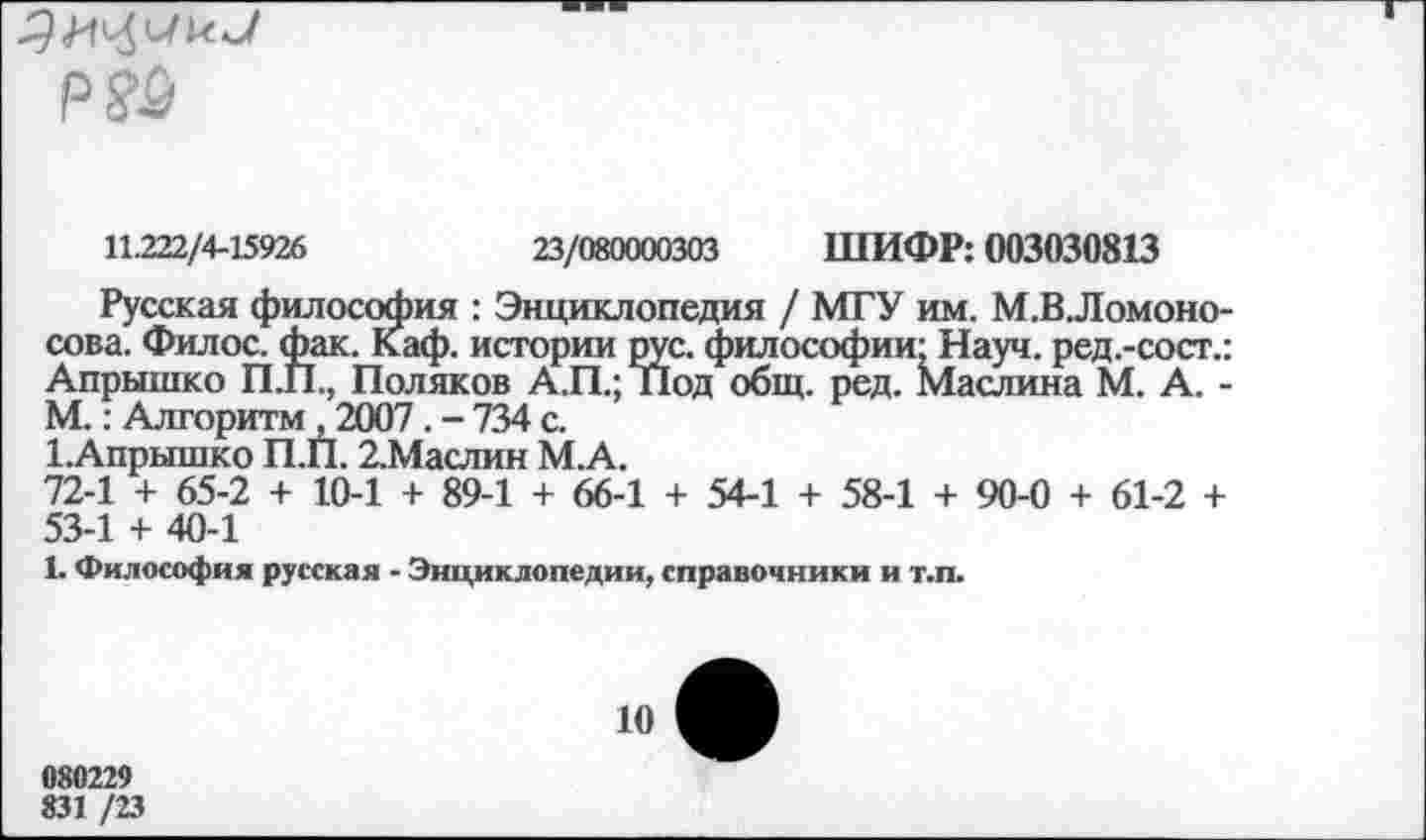 ﻿р?£
11.222/4-15926	23/080000303 ШИФР: 003030813
Русская философия : Энциклопедия / МГУ им. М.В.Ломоно-сова. Филос. фак. Каф. истории рус. философии' Науч, ред.-сост.: Апрышко П.П., Поляков А.П.; Под общ. ред. Маслина М. А. -М.: Алгоритм , 2007. - 734 с.
ГАпрышко П.П. 2.Маслин М.А.
72-1 + 65-2 + 10-1 + 89-1 + 66-1 + 54-1 + 58-1 + 90-0 + 61-2 + 53-1 + 40-1
1. Философия русская - Энциклопедии, справочники и т.п.
10
080229
831 /23